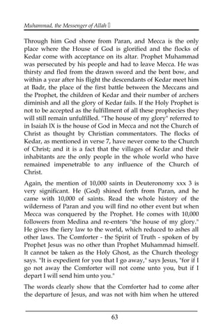 Muhammad, the Messenger of Allah 
Through him God shone from Paran, and Mecca is the only
place where the House of God is glorified and the flocks of
Kedar come with acceptance on its altar. Prophet Muhammad
was persecuted by his people and had to leave Mecca. He was
thirsty and fled from the drawn sword and the bent bow, and
within a year after his flight the descendants of Kedar meet him
at Badr, the place of the first battle between the Meccans and
the Prophet, the children of Kedar and their number of archers
diminish and all the glory of Kedar fails. If the Holy Prophet is
not to be accepted as the fulfillment of all these prophecies they
will still remain unfulfilled. "The house of my glory" referred to
in Isaiah lX is the house of God in Mecca and not the Church of
Christ as thought by Christian commentators. The flocks of
Kedar, as mentioned in verse 7, have never come to the Church
of Christ; and it is a fact that the villages of Kedar and their
inhabitants are the only people in the whole world who have
remained impenetrable to any influence of the Church of
Christ.
Again, the mention of 10,000 saints in Deuteronomy xxx 3 is
very significant. He (God) shined forth from Paran, and he
came with 10,000 of saints. Read the whole history of the
wilderness of Paran and you will find no other event but when
Mecca was conquered by the Prophet. He comes with 10,000
followers from Medina and re-enters "the house of my glory."
He gives the fiery law to the world, which reduced to ashes all
other laws. The Comforter - the Spirit of Truth - spoken of by
Prophet Jesus was no other than Prophet Muhammad himself.
It cannot be taken as the Holy Ghost, as the Church theology
says. "It is expedient for you that I go away," says Jesus, "for if I
go not away the Comforter will not come unto you, but if I
depart I will send him unto you."
The words clearly show that the Comforter had to come after
the departure of Jesus, and was not with him when he uttered
___________________________________________________
63
 