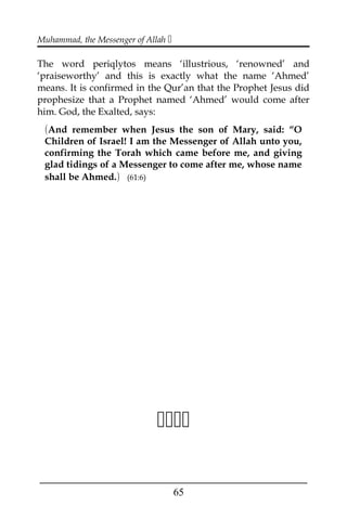 Muhammad, the Messenger of Allah 
The word periqlytos means ‘illustrious, ‘renowned’ and
‘praiseworthy’ and this is exactly what the name ‘Ahmed’
means. It is confirmed in the Qur’an that the Prophet Jesus did
prophesize that a Prophet named ‘Ahmed’ would come after
him. God, the Exalted, says:
(And remember when Jesus the son of Mary, said: “O
Children of Israel! I am the Messenger of Allah unto you,
confirming the Torah which came before me, and giving
glad tidings of a Messenger to come after me, whose name
shall be Ahmed.) (61:6)

___________________________________________________
65
 