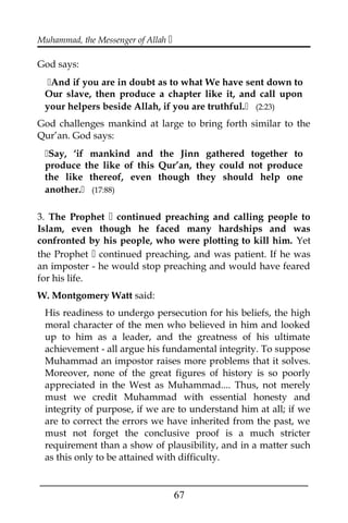Muhammad, the Messenger of Allah 
God says:
And if you are in doubt as to what We have sent down to
Our slave, then produce a chapter like it, and call upon
your helpers beside Allah, if you are truthful. (2:23)
God challenges mankind at large to bring forth similar to the
Qur’an. God says:
Say, ‘if mankind and the Jinn gathered together to
produce the like of this Qur’an, they could not produce
the like thereof, even though they should help one
another. (17:88)
3. The Prophet  continued preaching and calling people to
Islam, even though he faced many hardships and was
confronted by his people, who were plotting to kill him. Yet
the Prophet  continued preaching, and was patient. If he was
an imposter - he would stop preaching and would have feared
for his life.
W. Montgomery Watt said:
His readiness to undergo persecution for his beliefs, the high
moral character of the men who believed in him and looked
up to him as a leader, and the greatness of his ultimate
achievement - all argue his fundamental integrity. To suppose
Muhammad an impostor raises more problems that it solves.
Moreover, none of the great figures of history is so poorly
appreciated in the West as Muhammad.... Thus, not merely
must we credit Muhammad with essential honesty and
integrity of purpose, if we are to understand him at all; if we
are to correct the errors we have inherited from the past, we
must not forget the conclusive proof is a much stricter
requirement than a show of plausibility, and in a matter such
as this only to be attained with difficulty.
___________________________________________________
67
 