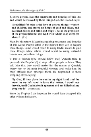 Muhammad, the Messenger of Allah 
4. Every person loves the ornaments and beauties of this life,
and would be swayed by these things. God, the Exalted, says:
Beautified for men is the love of desired things –women
and children, and stored-up heaps of gold and silver, and
pastured horses and cattle and crops. That is the provision
of the present life; but it is God with Whom is an excellent
abode. (3:14)
Man, by his nature, is keen in acquiring ornaments and beauties
of this world. People differ in the method they use to acquire
these things. Some would resort to using lawful means to gain
these things, while others would resort to using unlawful
means to acquire these things.
If this is known (you should know that) Quraish tried to
persuade the Prophet () to stop calling people to Islam. They
told him that they would make him the master of Quraish,
marry him to the most beautiful women, and make him the
most affluent man amongst them. He responded to these
tempting offers, saying:
‘By God, if they place the sun in my right hand, and the
moon in my left hand to leave this matter, I would not
leave it, until God makes it apparent, or I am killed calling
people to it.’ (Ibn Hisham)
Were the Prophet  an impostor he would have accepted this
offer without hesitation.
___________________________________________________
68
 