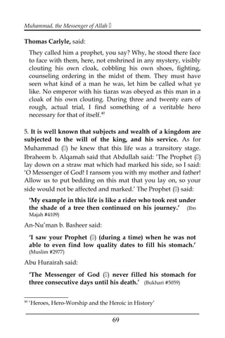 Muhammad, the Messenger of Allah 
Thomas Carlyle, said:
They called him a prophet, you say? Why, he stood there face
to face with them, here, not enshrined in any mystery, visibly
clouting his own cloak, cobbling his own shoes, fighting,
counseling ordering in the midst of them. They must have
seen what kind of a man he was, let him be called what ye
like. No emperor with his tiaras was obeyed as this man in a
cloak of his own clouting. During three and twenty ears of
rough, actual trial, I find something of a veritable hero
necessary for that of itself.40
5. It is well known that subjects and wealth of a kingdom are
subjected to the will of the king, and his service. As for
Muhammad () he knew that this life was a transitory stage.
Ibraheem b. Alqamah said that Abdullah said: ‘The Prophet ()
lay down on a straw mat which had marked his side, so I said:
‘O Messenger of God! I ransom you with my mother and father!
Allow us to put bedding on this mat that you lay on, so your
side would not be affected and marked.’ The Prophet () said:
‘My example in this life is like a rider who took rest under
the shade of a tree then continued on his journey.’ (Ibn
Majah #4109)
An-Nu’man b. Basheer said:
‘I saw your Prophet () (during a time) when he was not
able to even find low quality dates to fill his stomach.’
(Muslim #2977)
Abu Hurairah said:
‘The Messenger of God () never filled his stomach for
three consecutive days until his death.’ (Bukhari #5059)
40
‘Heroes, Hero-Worship and the Heroic in History’
___________________________________________________
69
 
