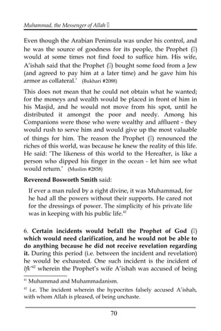 Muhammad, the Messenger of Allah 
Even though the Arabian Peninsula was under his control, and
he was the source of goodness for its people, the Prophet ()
would at some times not find food to suffice him. His wife,
A’ishah said that the Prophet () bought some food from a Jew
(and agreed to pay him at a later time) and he gave him his
armor as collateral.’ (Bukhari #2088)
This does not mean that he could not obtain what he wanted;
for the moneys and wealth would be placed in front of him in
his Masjid, and he would not move from his spot, until he
distributed it amongst the poor and needy. Among his
Companions were those who were wealthy and affluent - they
would rush to serve him and would give up the most valuable
of things for him. The reason the Prophet () renounced the
riches of this world, was because he knew the reality of this life.
He said: ‘The likeness of this world to the Hereafter, is like a
person who dipped his finger in the ocean - let him see what
would return.’ (Muslim #2858)
Reverend Bosworth Smith said:
If ever a man ruled by a right divine, it was Muhammad, for
he had all the powers without their supports. He cared not
for the dressings of power. The simplicity of his private life
was in keeping with his public life.41
6. Certain incidents would befall the Prophet of God ()
which would need clarification, and he would not be able to
do anything because he did not receive revelation regarding
it. During this period (i.e. between the incident and revelation)
he would be exhausted. One such incident is the incident of
Ifk’42
wherein the Prophet’s wife A’ishah was accused of being
41
Muhammad and Muhammadanism.
42
i.e. The incident wherein the hypocrites falsely accused A’ishah,
with whom Allah is pleased, of being unchaste.
___________________________________________________
70
 