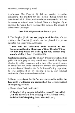 Muhammad, the Messenger of Allah 
treacherous. The Prophet () did not receive revelation
concerning this incident for one month; during which his
enemies talked ill of him, until revelation was revealed and the
innocence of A’ishah was declared. Were the Prophet () an
imposter he would have resolved this incident the minute it
came about. God says:
Nor does he speak out of desire. (53:3)
7. The Prophet () did not ask people to adulate him. On the
contrary, the Prophet () would not be pleased if a person
adulated him in any way. Anas said:
‘There was no individual more beloved to the
Companions than the Messenger of God.’ He said: ‘If they
saw him, they would not stand up for him, because they
knew he disliked that.’ (Tirmidthi #2754)
Washington Irving, said: ‘His military triumphs awakened no
pride nor vain glory as they would have done had they been
effected by selfish purposes. In the time of his greatest power
he maintained the same simplicity of manner and appearance
as in the days of his adversity. So far from affecting regal state,
he was displeased if, on entering a room, any unusual
testimonial of respect was shown to him.’
8. Some verses from the Qur’an were revealed in which the
Prophet () was blamed and admonished, due to some incident
or happening; such as:
a. The words of God, the Exalted:
O Prophet! Why do you forbid (for yourself) that which
God has allowed to you, seeking to please your wives?
And God is Oft-Forgiving, Most Merciful. (66:1)
___________________________________________________
71
 