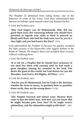 Muhammad, the Messenger of Allah 
The Prophet () abstained from eating honey, due to the
behavior of some of his wives. God then admonished him
because he forbade upon himself what God deemed lawful.
b. God, the Exalted, says:
May God forgive you (O Muhammad). Why did you
grant them leave (for remaining behind; you should have
persisted as regards your order to them to proceed on
Jihad) until those who told the truth were seen by you in a
clear light, and you had known the liars? (9:43)
God admonished the Prophet () because he quickly accepted
the false excuses of the hypocrites who lagged behind in the
Battle of Tabook. He forgave them and accepted their excuses,
without verifying them.
c. God, the Exalted, says:
It is not for a Prophet that he should have prisoners of
war (and free them with ransom) until he had made a
great slaughter (among his enemies) in the land. You
desire the good of this world, but God desires for you the
Hereafter. And God is All-Mighty, All-Wise. (8:67)
d. God, the Exalted, says:
Not for you (O Muhammad, but for God) is the decision;
whether He turns in mercy, to (pardon) them or punishes
them; verily, they are the wrong-doers. (3:128)
e. God, the Exalted, says:
The Prophet frowned and turned away. Because there
came to him the blind man. And how can you know that
he might become pure from sins? Or he might receive
admonition, and the admonition might profit him? (80:1-
4)
___________________________________________________
72
 