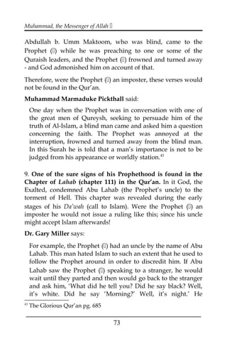 Muhammad, the Messenger of Allah 
Abdullah b. Umm Maktoom, who was blind, came to the
Prophet () while he was preaching to one or some of the
Quraish leaders, and the Prophet () frowned and turned away
- and God admonished him on account of that.
Therefore, were the Prophet () an imposter, these verses would
not be found in the Qur’an.
Muhammad Marmaduke Pickthall said:
One day when the Prophet was in conversation with one of
the great men of Qureysh, seeking to persuade him of the
truth of Al-Islam, a blind man came and asked him a question
concerning the faith. The Prophet was annoyed at the
interruption, frowned and turned away from the blind man.
In this Surah he is told that a man’s importance is not to be
judged from his appearance or worldly station.43
9. One of the sure signs of his Prophethood is found in the
Chapter of Lahab (chapter 111) in the Qur’an. In it God, the
Exalted, condemned Abu Lahab (the Prophet’s uncle) to the
torment of Hell. This chapter was revealed during the early
stages of his Da’wah (call to Islam). Were the Prophet () an
imposter he would not issue a ruling like this; since his uncle
might accept Islam afterwards!
Dr. Gary Miller says:
For example, the Prophet () had an uncle by the name of Abu
Lahab. This man hated Islam to such an extent that he used to
follow the Prophet around in order to discredit him. If Abu
Lahab saw the Prophet () speaking to a stranger, he would
wait until they parted and then would go back to the stranger
and ask him, ‘What did he tell you? Did he say black? Well,
it’s white. Did he say ‘Morning?’ Well, it’s night.’ He
43
The Glorious Qur’an pg. 685
___________________________________________________
73
 