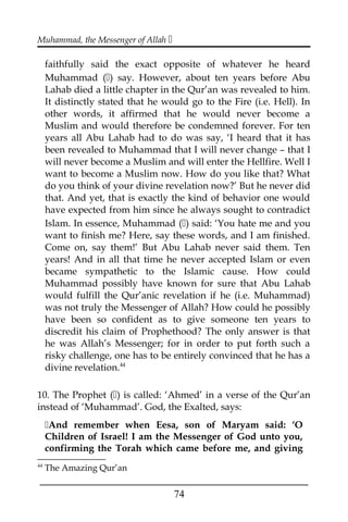 Muhammad, the Messenger of Allah 
faithfully said the exact opposite of whatever he heard
Muhammad () say. However, about ten years before Abu
Lahab died a little chapter in the Qur’an was revealed to him.
It distinctly stated that he would go to the Fire (i.e. Hell). In
other words, it affirmed that he would never become a
Muslim and would therefore be condemned forever. For ten
years all Abu Lahab had to do was say, ‘I heard that it has
been revealed to Muhammad that I will never change – that I
will never become a Muslim and will enter the Hellfire. Well I
want to become a Muslim now. How do you like that? What
do you think of your divine revelation now?’ But he never did
that. And yet, that is exactly the kind of behavior one would
have expected from him since he always sought to contradict
Islam. In essence, Muhammad () said: ‘You hate me and you
want to finish me? Here, say these words, and I am finished.
Come on, say them!’ But Abu Lahab never said them. Ten
years! And in all that time he never accepted Islam or even
became sympathetic to the Islamic cause. How could
Muhammad possibly have known for sure that Abu Lahab
would fulfill the Qur’anic revelation if he (i.e. Muhammad)
was not truly the Messenger of Allah? How could he possibly
have been so confident as to give someone ten years to
discredit his claim of Prophethood? The only answer is that
he was Allah’s Messenger; for in order to put forth such a
risky challenge, one has to be entirely convinced that he has a
divine revelation.44
10. The Prophet () is called: ‘Ahmed’ in a verse of the Qur’an
instead of ‘Muhammad’. God, the Exalted, says:
And remember when Eesa, son of Maryam said: ‘O
Children of Israel! I am the Messenger of God unto you,
confirming the Torah which came before me, and giving
44
The Amazing Qur’an
___________________________________________________
74
 