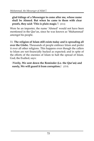 Muhammad, the Messenger of Allah 
glad tidings of a Messenger to come after me, whose name
shall be Ahmed. But when he came to them with clear
proofs, they said: ‘This is plain magic.’ (61:6)
Were he an imposter, the name ‘Ahmed’ would not have been
mentioned in the Qur’an, since he was known as ‘Muhammad’
amongst his people.
11. The religion of Islam still exists today and is spreading all
over the Globe. Thousands of people embrace Islam and prefer
it over all other religions. This happens even though the callers
to Islam are not financially backed as expected; and in spite of
the efforts of the enemies of Islam to halt the spread of Islam.
God, the Exalted, says:
Verily, We sent down the Reminder (i.e. the Qur’an) and
surely, We will guard it from corruption. (15:9)
___________________________________________________
75
 