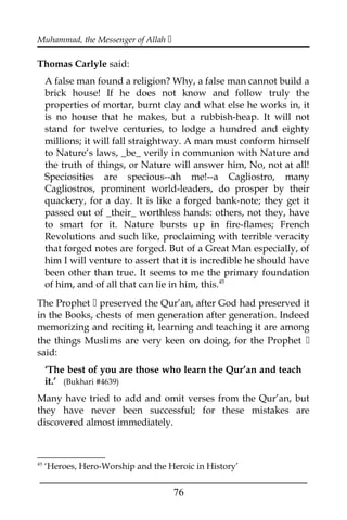 Muhammad, the Messenger of Allah 
Thomas Carlyle said:
A false man found a religion? Why, a false man cannot build a
brick house! If he does not know and follow truly the
properties of mortar, burnt clay and what else he works in, it
is no house that he makes, but a rubbish-heap. It will not
stand for twelve centuries, to lodge a hundred and eighty
millions; it will fall straightway. A man must conform himself
to Nature’s laws, _be_ verily in communion with Nature and
the truth of things, or Nature will answer him, No, not at all!
Speciosities are specious--ah me!--a Cagliostro, many
Cagliostros, prominent world-leaders, do prosper by their
quackery, for a day. It is like a forged bank-note; they get it
passed out of _their_ worthless hands: others, not they, have
to smart for it. Nature bursts up in fire-flames; French
Revolutions and such like, proclaiming with terrible veracity
that forged notes are forged. But of a Great Man especially, of
him I will venture to assert that it is incredible he should have
been other than true. It seems to me the primary foundation
of him, and of all that can lie in him, this.45
The Prophet  preserved the Qur’an, after God had preserved it
in the Books, chests of men generation after generation. Indeed
memorizing and reciting it, learning and teaching it are among
the things Muslims are very keen on doing, for the Prophet 
said:
‘The best of you are those who learn the Qur’an and teach
it.’ (Bukhari #4639)
Many have tried to add and omit verses from the Qur’an, but
they have never been successful; for these mistakes are
discovered almost immediately.
45
‘Heroes, Hero-Worship and the Heroic in History’
___________________________________________________
76
 