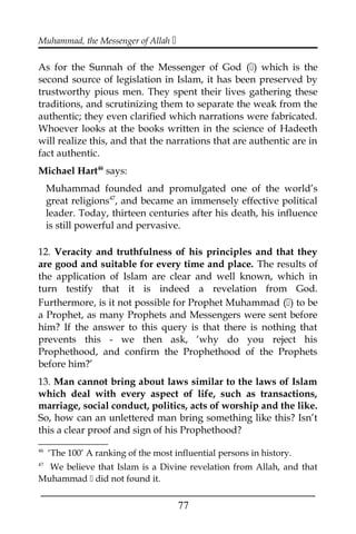 Muhammad, the Messenger of Allah 
As for the Sunnah of the Messenger of God () which is the
second source of legislation in Islam, it has been preserved by
trustworthy pious men. They spent their lives gathering these
traditions, and scrutinizing them to separate the weak from the
authentic; they even clarified which narrations were fabricated.
Whoever looks at the books written in the science of Hadeeth
will realize this, and that the narrations that are authentic are in
fact authentic.
Michael Hart46
says:
Muhammad founded and promulgated one of the world’s
great religions47
, and became an immensely effective political
leader. Today, thirteen centuries after his death, his influence
is still powerful and pervasive.
12. Veracity and truthfulness of his principles and that they
are good and suitable for every time and place. The results of
the application of Islam are clear and well known, which in
turn testify that it is indeed a revelation from God.
Furthermore, is it not possible for Prophet Muhammad () to be
a Prophet, as many Prophets and Messengers were sent before
him? If the answer to this query is that there is nothing that
prevents this - we then ask, ‘why do you reject his
Prophethood, and confirm the Prophethood of the Prophets
before him?’
13. Man cannot bring about laws similar to the laws of Islam
which deal with every aspect of life, such as transactions,
marriage, social conduct, politics, acts of worship and the like.
So, how can an unlettered man bring something like this? Isn’t
this a clear proof and sign of his Prophethood?
46
‘The 100’ A ranking of the most influential persons in history.
47
We believe that Islam is a Divine revelation from Allah, and that
Muhammad  did not found it.
___________________________________________________
77
 