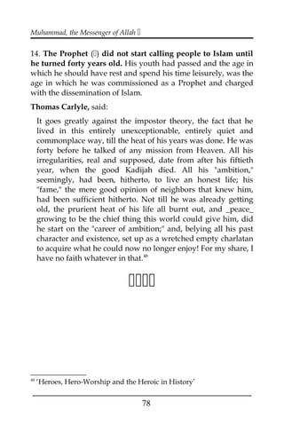 Muhammad, the Messenger of Allah 
14. The Prophet () did not start calling people to Islam until
he turned forty years old. His youth had passed and the age in
which he should have rest and spend his time leisurely, was the
age in which he was commissioned as a Prophet and charged
with the dissemination of Islam.
Thomas Carlyle, said:
It goes greatly against the impostor theory, the fact that he
lived in this entirely unexceptionable, entirely quiet and
commonplace way, till the heat of his years was done. He was
forty before he talked of any mission from Heaven. All his
irregularities, real and supposed, date from after his fiftieth
year, when the good Kadijah died. All his "ambition,"
seemingly, had been, hitherto, to live an honest life; his
"fame," the mere good opinion of neighbors that knew him,
had been sufficient hitherto. Not till he was already getting
old, the prurient heat of his life all burnt out, and _peace_
growing to be the chief thing this world could give him, did
he start on the "career of ambition;" and, belying all his past
character and existence, set up as a wretched empty charlatan
to acquire what he could now no longer enjoy! For my share, I
have no faith whatever in that.48

48
‘Heroes, Hero-Worship and the Heroic in History’
___________________________________________________
78
 
