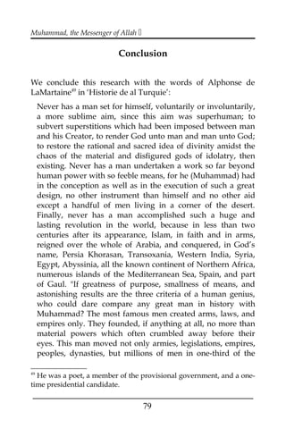 Muhammad, the Messenger of Allah 
Conclusion
We conclude this research with the words of Alphonse de
LaMartaine49
in ‘Historie de al Turquie’:
Never has a man set for himself, voluntarily or involuntarily,
a more sublime aim, since this aim was superhuman; to
subvert superstitions which had been imposed between man
and his Creator, to render God unto man and man unto God;
to restore the rational and sacred idea of divinity amidst the
chaos of the material and disfigured gods of idolatry, then
existing. Never has a man undertaken a work so far beyond
human power with so feeble means, for he (Muhammad) had
in the conception as well as in the execution of such a great
design, no other instrument than himself and no other aid
except a handful of men living in a corner of the desert.
Finally, never has a man accomplished such a huge and
lasting revolution in the world, because in less than two
centuries after its appearance, Islam, in faith and in arms,
reigned over the whole of Arabia, and conquered, in God’s
name, Persia Khorasan, Transoxania, Western India, Syria,
Egypt, Abyssinia, all the known continent of Northern Africa,
numerous islands of the Mediterranean Sea, Spain, and part
of Gaul. "If greatness of purpose, smallness of means, and
astonishing results are the three criteria of a human genius,
who could dare compare any great man in history with
Muhammad? The most famous men created arms, laws, and
empires only. They founded, if anything at all, no more than
material powers which often crumbled away before their
eyes. This man moved not only armies, legislations, empires,
peoples, dynasties, but millions of men in one-third of the
49
He was a poet, a member of the provisional government, and a one-
time presidential candidate.
___________________________________________________
79
 