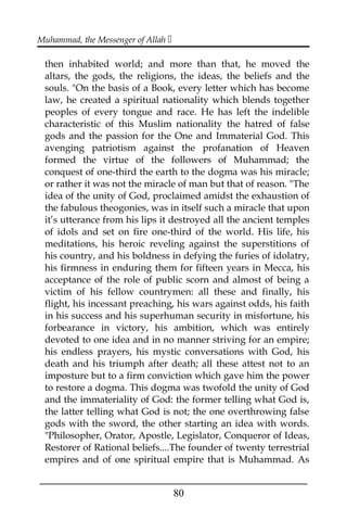Muhammad, the Messenger of Allah 
then inhabited world; and more than that, he moved the
altars, the gods, the religions, the ideas, the beliefs and the
souls. "On the basis of a Book, every letter which has become
law, he created a spiritual nationality which blends together
peoples of every tongue and race. He has left the indelible
characteristic of this Muslim nationality the hatred of false
gods and the passion for the One and Immaterial God. This
avenging patriotism against the profanation of Heaven
formed the virtue of the followers of Muhammad; the
conquest of one-third the earth to the dogma was his miracle;
or rather it was not the miracle of man but that of reason. "The
idea of the unity of God, proclaimed amidst the exhaustion of
the fabulous theogonies, was in itself such a miracle that upon
it’s utterance from his lips it destroyed all the ancient temples
of idols and set on fire one-third of the world. His life, his
meditations, his heroic reveling against the superstitions of
his country, and his boldness in defying the furies of idolatry,
his firmness in enduring them for fifteen years in Mecca, his
acceptance of the role of public scorn and almost of being a
victim of his fellow countrymen: all these and finally, his
flight, his incessant preaching, his wars against odds, his faith
in his success and his superhuman security in misfortune, his
forbearance in victory, his ambition, which was entirely
devoted to one idea and in no manner striving for an empire;
his endless prayers, his mystic conversations with God, his
death and his triumph after death; all these attest not to an
imposture but to a firm conviction which gave him the power
to restore a dogma. This dogma was twofold the unity of God
and the immateriality of God: the former telling what God is,
the latter telling what God is not; the one overthrowing false
gods with the sword, the other starting an idea with words.
"Philosopher, Orator, Apostle, Legislator, Conqueror of Ideas,
Restorer of Rational beliefs....The founder of twenty terrestrial
empires and of one spiritual empire that is Muhammad. As
___________________________________________________
80
 
