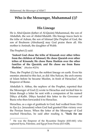 Muhammad, the Messenger of Allah 
Who is the Messenger, Muhammad ()?
His Lineage
He is Abul-Qasim (father of Al-Qasim) Muhammad, the son of
Abdullah, the son of Abdul-Mutalib. His lineage traces back to
the tribe of Adnan, the son of Ishmael [the Prophet of God, the
son of Ibraheem (Abraham)] may God praise them all. His
mother is Aminah, the daughter of Wahb.
The Prophet () said:
‘Indeed God chose the tribe of Kinanah over other tribes
from the children of Ishmael; He chose Quraish over other
tribes of Kinanah; He chose Banu Hashim over the other
families of the Quraish; and He chose me from Banu
Hashim.’ (Muslim #2276)
Thus, the Prophet () has the noblest lineage on earth. Even his
enemies attested to this fact, as did Abu Sufyan, the arch enemy
of Islam before he became Muslim, in front of Heraclius8
, the
Emperor of Rome.
Abdullah b. Abbas, the nephew of the Prophet, reported that
the Messenger of God () wrote to Heraclius and invited him to
Islam though a letter he sent with a companion of his named
Dihya al-Kalbi. Dihya handed this letter to the Governor of
Busra who then forwarded it to Heraclius.
Heraclius, as a sign of gratitude to God, had walked from Hims
to Ilya (i.e. Jerusalem) when God had granted Him victory over
the Persian forces. When the letter of the Messenger of God
reached Heraclius, he said after reading it, ”Seek for me
8
He was the Emperor of the Byzantine Empire (610–641) who
captured Syria, Palestine, and Egypt from Persia (613–628).
___________________________________________________
9
 