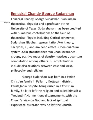 Page | 1
Ennackal Chandy George Sudarshan
Ennackal Chandy George Sudarshan is an Indian
theoretical physicist and a professor at the
University of Texas. Sudarshanan has been credited
with numerous contributions to the field of
theoretical Physics including Optical coherence,
Sudarshan Glauber representation,V-A theory,
Tachyons, Quantuam Zeno effect , Open quantum
system ,Spin statistics theorem , non invariance
groups, positive maps of density matrices , quantum
computation among others . His contributions
include also relations between east and west,
philosophy and religion.
George Sudarshan was born in a Syrian
Christian family in Pallam , Kottayam district,
Kerala,India.Despite being raised in a Christian
family, he later left the religion and called himself a
“Vedantin”.He mentions disagreements with the
Church’s view on God and lack of spiritual
experience as reason why he left the Church.
 