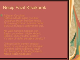Necip Fazıl Kısakürek
Ağlayan Çocuklar
Kafesli evlerde ağlar çocuklar,
Odalarda akşam olurken henüz.
O zaman gözümün önünde parlar,
Buruşuk buruşuk, ağlayan bir yüz.
Ne vakit karanlık kaplasa yeri,
Başlar çocukların büyük kederi;
Bakınır, korkuyla dolu gözleri:
Ya artık bir daha olmazsa gündüz?
Gittikçe kesilir derken sedalar,
Gece; bir siyah el gözümü bağlar;
Duyarım, içime sığınmış, ağlar,
Bir ufacık çocuk, bir küçük öksüz...
Necip Fazıl Kısakürek

 