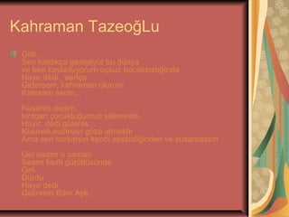 Kahraman TazeoğLu
Gitti...
Sen kaldıkça genişliyor bu dünya
ve ben kayboluyorum uçsuz bucaksızlığında
Hayır dedi , sertçe
Gidersem, kahraman olurum
Kalırsam senin...
Küserim dedim,
kırılgan çocukluğumun siteminde.
Hayır, dedi,gülerek...
Küsmek,susmayı göze almaktır
Ama sen korkarsın kendi sessizliğinden ve susamazsın
Gel dedim o zaman
Sesim fısıltı gürültüsünde
Gel...
Durdu
Hayır dedi
Gelirsem Biter Aşk..

 