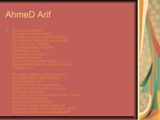 AhmeD Arif
Bir Akşam Üstüdür
Bir akşam üstüdür sarabî
Bahçeler ve dağlar üzre hükümran;
Tam dünyayı dolaşmak saatindesin.
Ay ışığı su içer birazdan.
Kızarmış kalçalarını çanlar
Alabildiğine vurur.
Sen çocuk tulumunda
Matbaa mürekkebi
Rüsva olmuş ellerinin emeği,
Manşetlerde kilometre kilometre yalan
Sallanır durur.
Bir akşam üstüdür katil, muhteşem
Alıp götürmüşler dost dediğini
Almış rüzgârlar içini,
Ümide benzer, sevdaya benzer...
Soğuk bir namludur kör ve pusuda
Ense kökünde zulüm,
Ve sermiş cânım sofrasını dört başı mâmur
Burnun dibine hürriyet.
Seviyorum mümkün değil;
Aranızda kurşun, yasak bölge var
Sen genç, sevdan ölünecek kadar güzel
Kanunu yapanlar ihtiyar.Ahmed Arif

 