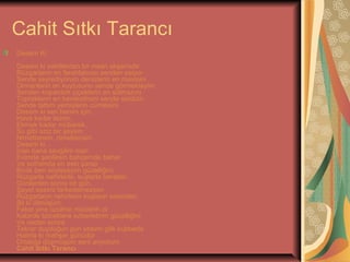 Cahit Sıtkı Tarancı
Desem Ki
Desem ki vakitlerden bir nisan akşamıdır
Rüzgarların en ferahlatıcısı senden esiyor
Sende seyrediyorum denizlerin en mavisini
Ormanların en kuytusunu sende görmekteyim
Senden kopardım çiçeklerin en solmazını
Toprakların en bereketlisini sende sürdüm
Sende tattım yemişlerin cümlesini
Desem ki sen benim için,
Hava kadar lazım,
Ekmek kadar mübarek,
Su gibi aziz bir şeysin;
Nimettensin, nimettensin.
Desem ki...
İnan bana sevgilim inan
Evimde şenliksin bahçemde bahar
Ve soframda en eski şarap
Bırak ben söyleyeyim güzelliğini,
Rüzgarla nehirlerle, kuşlarla beraber.
Günlerden sonra bir gün,
Şayet sesimi farkedemezsen
Rüzgarların nehirlerin kuşların sesinden,
Bil ki ölmüşüm.
Fakat yine üzülme müsterih ol
Kabirde böceklere ezberletirim güzelliğini
Ve neden sonra
Tekrar duyduğun gün sesimi gök kubbede
Hatırla ki mahşer günüdür
Ortalığa düşmüşüm seni arıyorum
Cahit Sıtkı Tarancı

 