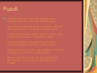 Fuzuli
Hâsılım yok ser-i kûyunda belâdan gayrı
Garazım yok reh-i aşkında fenâdan gayrı
Ney-i bezm-i gamem ey âh ne bulsan yele ver
Oda yanmış kuru cisminde hevâdan gayrı
Perde çek çehreme hicran günü ey kanlu sirişk
Ki gözüm görmeye ol mâhlikadan gayrı
Yetti bi-kesliğim ol gayete kim çevremde
Kimse yok çizgine gird-âb-ı belâdan gayrı
Bozma ey mevc gözüm yaşı habâbın ki bu seyl
Komadı hiç imâret bu binadan gayrı
Bezm-i aşk içre Fuzûli nice âh eylemeyem
Ne temettu' bulunur neyde sadâdab gayrı
Fuzuli

 