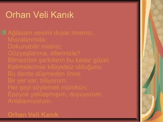 Orhan Veli Kanık
Ağlasam sesimi duyar mısınız,
Mısralarımda;
Dokunabilir misiniz,
Gözyaşlarıma, ellerinizle?
Bilmezdim şarkıların bu kadar güzel,
Kelimelerinse kifayetsiz olduğunu
Bu derde düşmeden önce.
Bir yer var, biliyorum;
Her şeyi söylemek mümkün;
Epeyce yaklaşmışım, duyuyorum;
Anlatamıyorum.
Orhan Veli Kanık

 