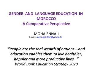 GENDER AND LANGUAGE EDUCATION IN
            MOROCCO
      A Comparative Perspective

              MOHA ENNAJI
           Email: meannji2002@yahoo.fr



“People are the real wealth of nations—and
 education enables them to live healthier,
   happier and more productive lives…”
   World Bank Education Strategy 2020
 