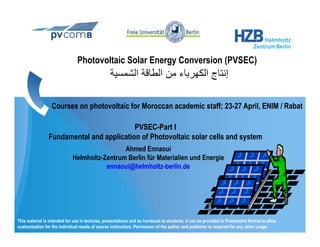 Photovoltaic Solar Energy Conversion (PVSEC)
                                                 ‫إﻧﺘﺎج اﻟﻜﻬﺮﺑﺎء ﻣﻦ اﻟﻄﺎﻗﺔ اﻟﺸﻤﺴﻴﺔ‬
                                                  ‫ﻴ‬             ‫إ ج ﻬﺮﺑ ﻦ‬

                  Courses on photovoltaic for Moroccan academic staff; 23-27 April, ENIM / Rabat
                                                                       23 27

                                          PVSEC-Part I
                Fundamental and application of Photovoltaic solar cells and system
                                              Ahmed Ennaoui
                             Helmholtz-Zentrum Berlin für Materialien und Energie
                                        ennaoui@helmholtz-berlin.de
                                               @




This material is intended for use in lectures, presentations and as handouts to students, it can be provided in Powerpoint format to allow
customization for the individual needs of course instructors. Permission of the author and publisher is required for any other usage.
 