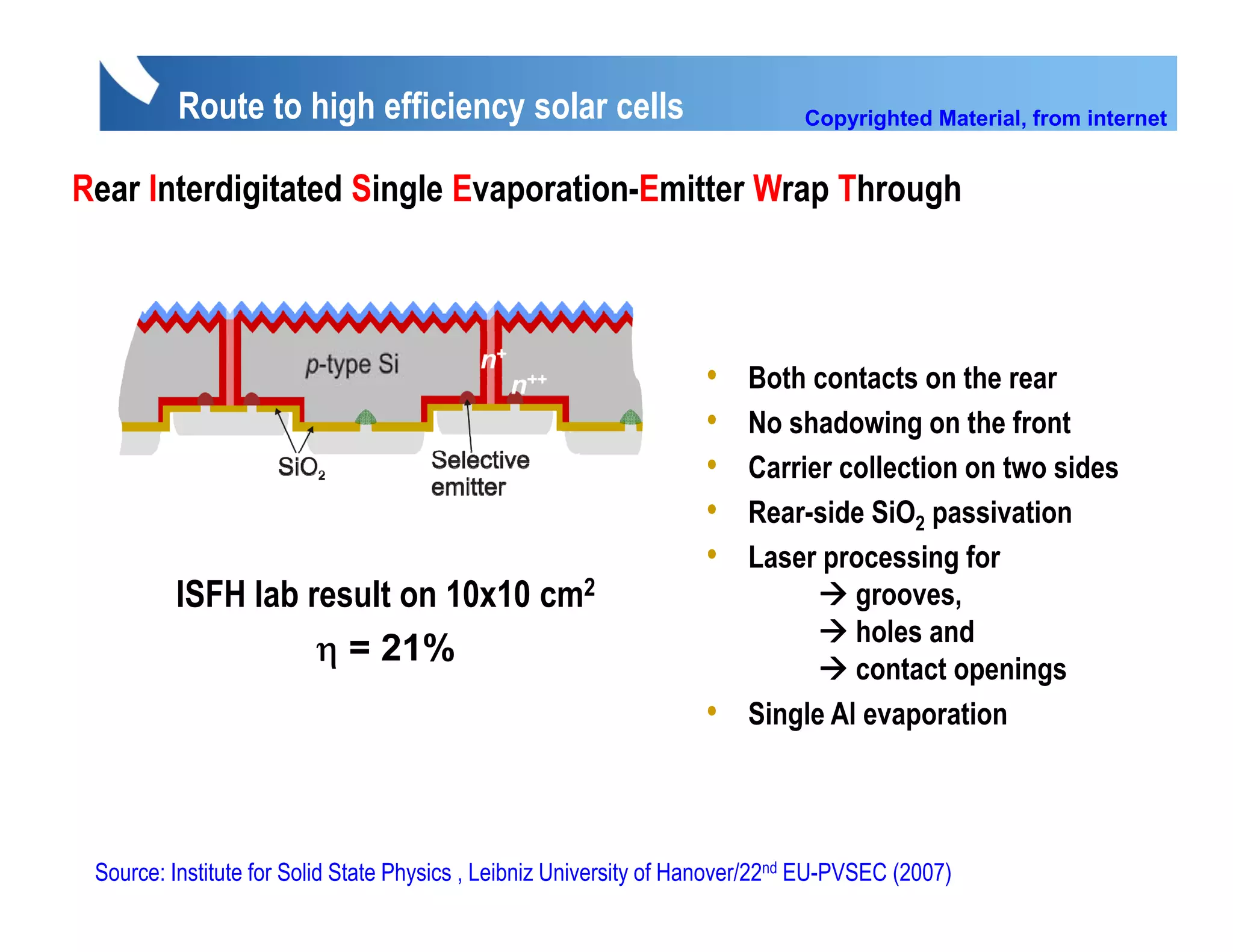 Route to high efficiency solar cells                                Copyrighted Material, from internet


Rear Interdigitated Single Evaporation-Emitter W Th
R I t di it t d Si l E            ti E itt Wrap Through
                                                      h




                                                                    •   Both contacts on the rear
                                                                    •   No h d i
                                                                        N shadowing on the front
                                                                                           th f t
                                                                    •   Carrier collection on two sides
                                                                    •   Rear-side SiO2 passivation
                                                                    •   Laser processing for
         ISFH lab result on 10x10 cm2                                            grooves,
                                                                                 holes and
                   η = 21%
                                                                                 contact openings
                                                                    •   Single Al evaporation




 Source: Institute for Solid State Physics , Leibniz University of Hanover/22nd EU-PVSEC (2007)
 