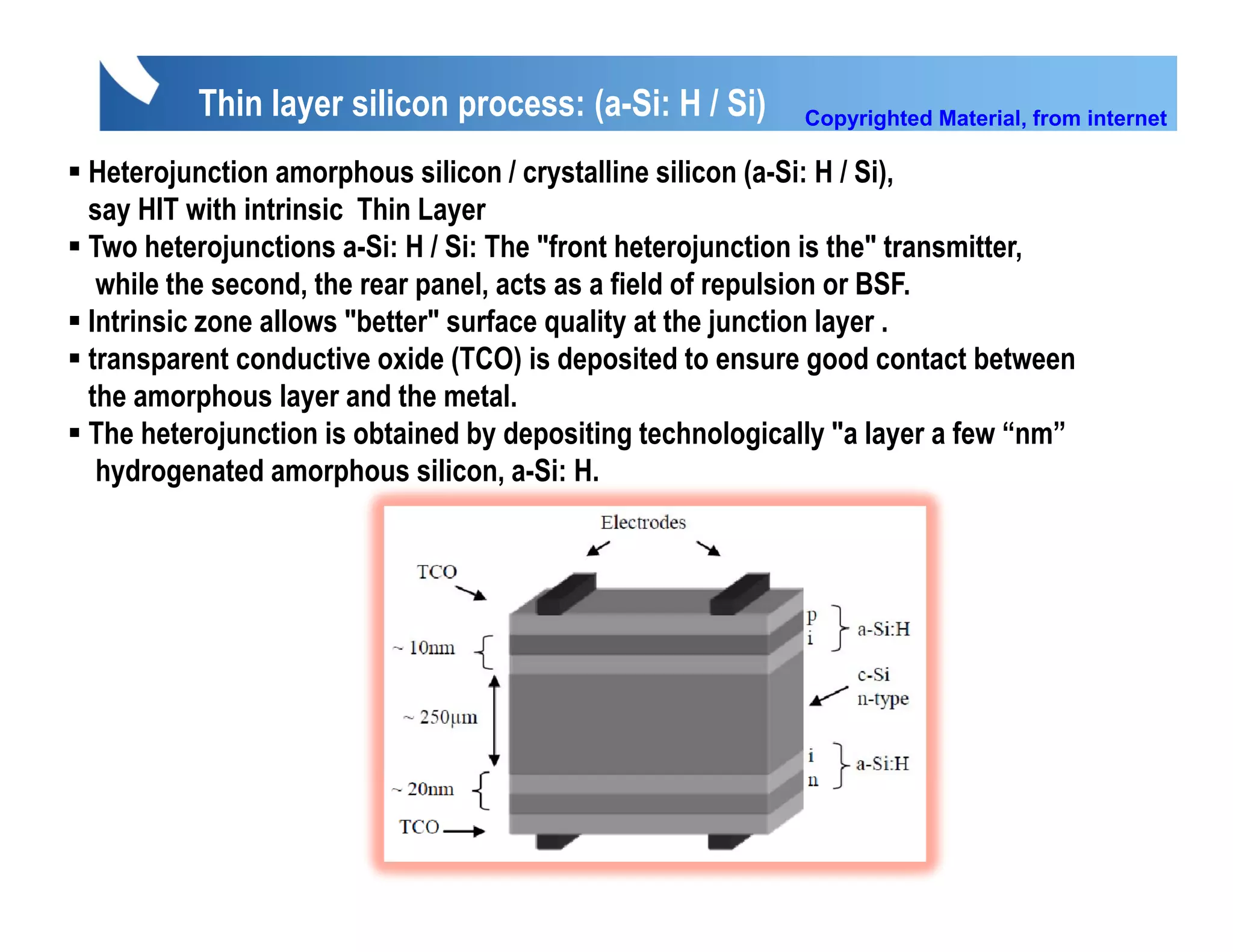 Thin layer silicon process: (a-Si: H / Si)        Copyrighted Material, from internet

Heterojunction amorphous silicon / crystalline silicon (a-Si: H / Si)
                                                                   Si),
say HIT with intrinsic Thin Layer
Two heterojunctions a-Si: H / Si: The "front heterojunction is the" transmitter,
 while the second, the rear panel, acts as a field of repulsion or BSF.
                   ,        p     ,                     p
Intrinsic zone allows "better" surface quality at the junction layer .
transparent conductive oxide (TCO) is deposited to ensure good contact between
the amorphous layer and the metal.
The heterojunction is obtained by depositing technologically "a layer a few “nm”
 hydrogenated amorphous silicon, a-Si: H.
 