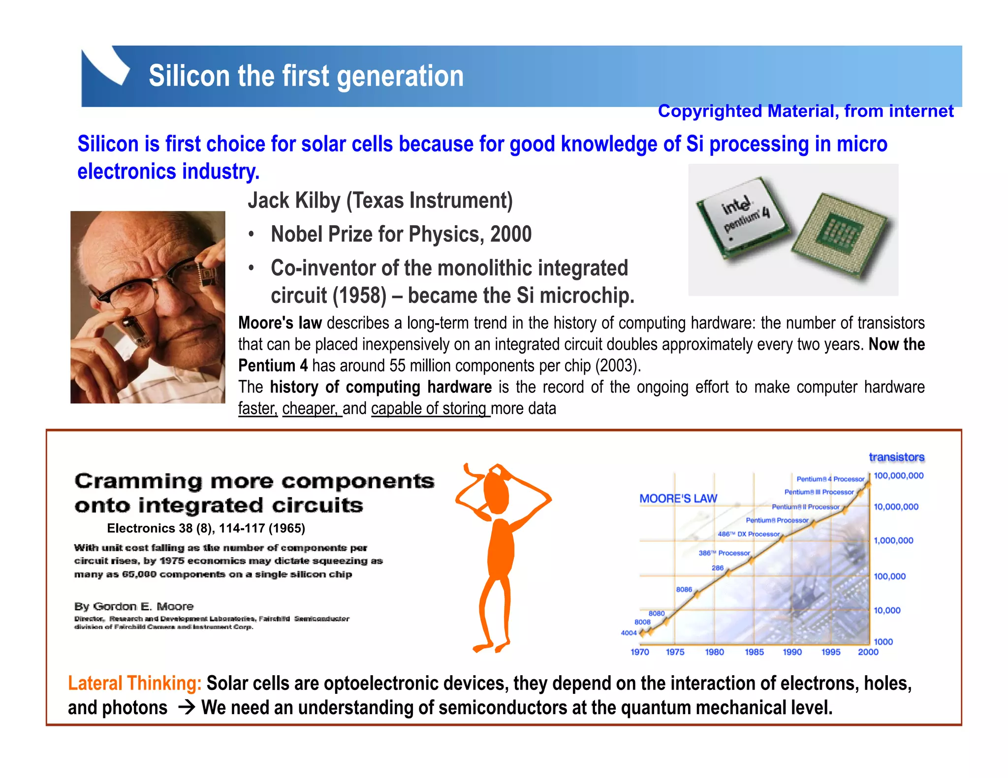 Silicon the first generation
                                                                                         Copyrighted Material, from internet
 Silicon is first choice for solar cells because for good knowledge of Si processing in micro
 electronics industry.
                      Jack Kilby (Texas Instrument)
                      • Nobel Prize for Physics, 2000
                           obe      e o     ys cs, 000
                      • Co-inventor of the monolithic integrated
                         circuit (1958) – became the Si microchip.
                           Moore's law describes a long-term trend in the history of computing hardware: the number of transistors
                           that
                           th t can b placed iinexpensively on an iintegrated circuit d bl approximately every t years. N th
                                     be l d            i l           t    t d i it doubles       i t l         two       Now the
                           Pentium 4 has around 55 million components per chip (2003).
                           The history of computing hardware is the record of the ongoing effort to make computer hardware
                           faster, cheaper, and capable of storing more data




                          1941,
                          1941 first silicon solar cell was reported
     Electronics 38 (8), 114-117 (1965)



                                   Efficiency less than 1%
                          (
                          (US Patent 240252, filed 27 March 1941)
                                              ,                    )
Lateral Thinking: Solar cells are optoelectronic devices, they depend on the interaction of electrons, holes,
and photons      We need an understanding of semiconductors at the quantum mechanical level.
 