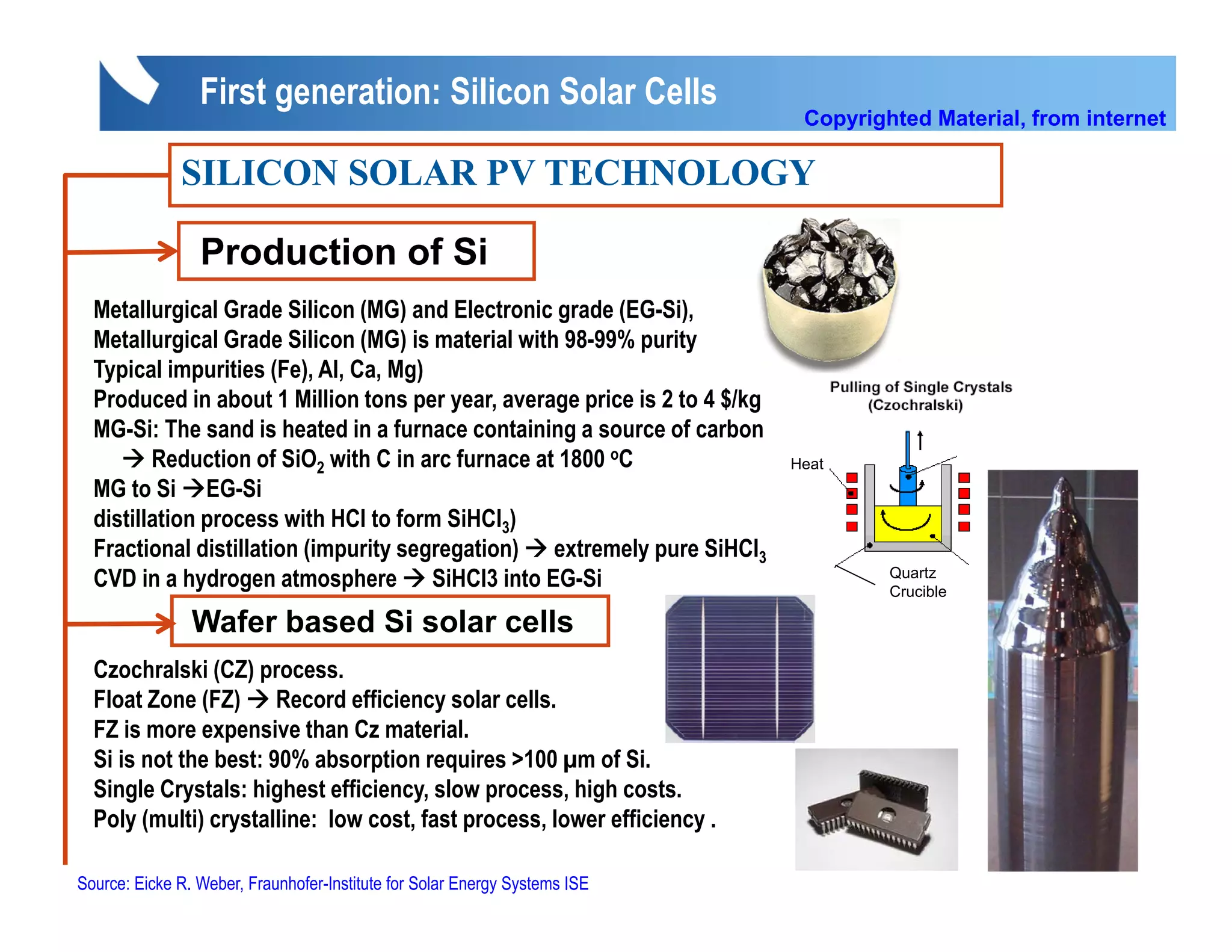 First generation: Silicon Solar Cells
                                                                             Copyrighted Material, from internet

              SILICON SOLAR PV TECHNOLOGY

                 Production of Si
  Metallurgical Grade Silicon (MG) and Electronic grade (EG-Si),
  Metallurgical Grade Silicon (MG) is material with 98-99% purity
  Typical impurities (Fe), Al, Ca, Mg)
  Produced in about 1 Million tons per year, average price is 2 to 4 $/kg
  MG-Si: The sand is heated in a furnace containing a source of carbon
         Reduction of SiO2 with C in arc furnace at 1800 oC                 Heat
  MG to Si EG-Si
  distillation process with HCl to form SiHCl3)
  Fractional distillation (impurity segregation) extremely pure SiHCl3
  CVD in a hydrogen atmosphere SiHCl3 into EG-Si                                     Quartz
                                                                                     Crucible

                Wafer based Si solar cells
  Czochralski (CZ) process.
  Float Zone (FZ) Record efficiency solar cells.
  FZ is more expensive than Cz material.
  Si is not the best: 90% absorption requires >100 µm of Si.
  Single Crystals: highest efficiency, slow process, high costs.
  Poly (multi) crystalline: low cost, fast process, lower efficiency .

Source: Eicke R. Weber, Fraunhofer-Institute for Solar Energy Systems ISE
 