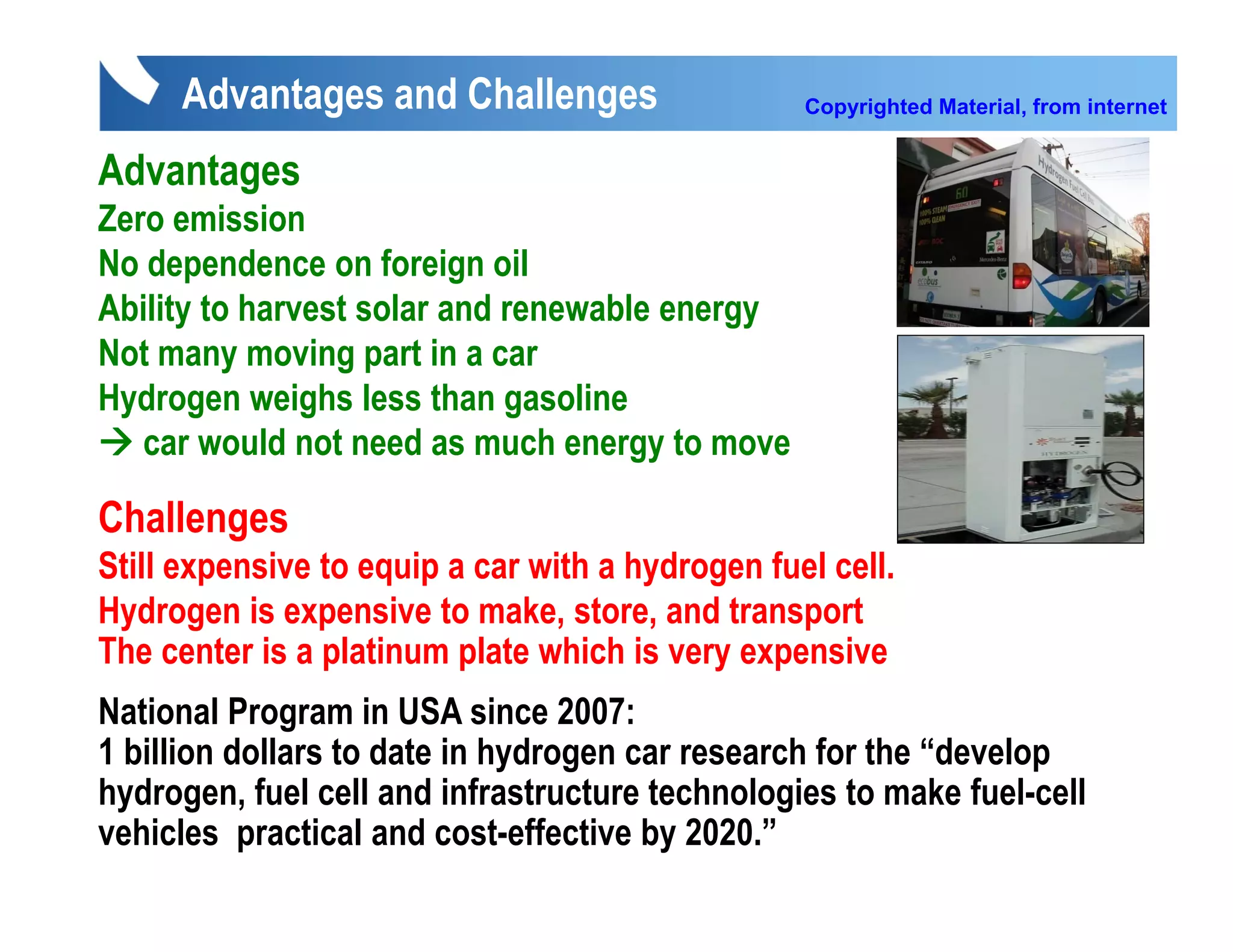 Advantages and Challenges                    Copyrighted Material, from internet


Advantages
Zero emission
No dependence on foreign oil
Ability to harvest solar and renewable energy
Abilit t h       t l       d        bl
Not many moving part in a car
Hydrogen weighs less than g
 y g           g             gasoline
   car would not need as much energy to move

Challenges
       g
Still expensive to equip a car with a hydrogen fuel cell.
Hydrogen is expensive to make, store, and transport
The center is a platinum plate which is very expensive
National Program in USA since 2007:
1 billion dollars to date in hydrogen car research for the “develop
hydrogen, fuel cell and infrastructure technologies to make fuel-cell
vehicles practical and cost-effective by 2020.”
 