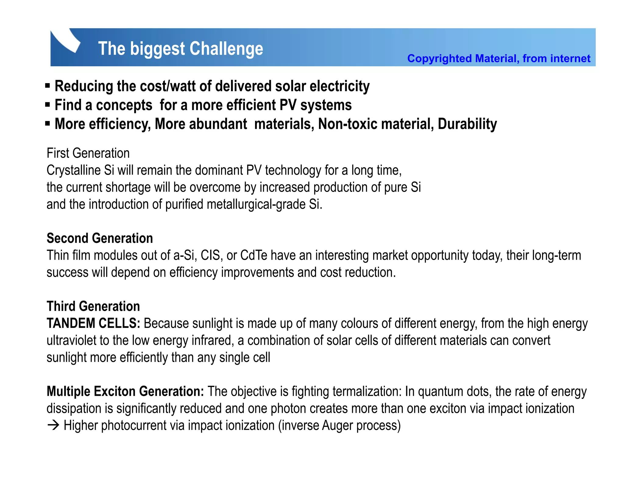 The biggest Challenge                                       Copyrighted Material, from internet

 Reducing the cost/watt of delivered solar electricity
 Find a concepts for a more efficient PV systems
 More efficiency, More abundant materials, Non-toxic material, Durability
First Generation
Fi t G       ti
Crystalline Si will remain the dominant PV technology for a long time,
the current shortage will be overcome by increased production of pure Si
and the introduction of purified metallurgical-grade Si.
                         p               g     g

Second Generation
Thin film modules out of a-Si, CIS, or CdTe have an interesting market opportunity today, their long-term
success will depend on efficiency improvements and cost reduction
                                                          reduction.

Third Generation
TANDEM CELLS: Because sunlight is made up of many colours of different energy, from the high energy
ultraviolet to the low energy infrared, a combination of solar cells of different materials can convert
sunlight more efficiently than any single cell

Multiple Exciton Generation: The objective is fighting termalization: In quantum dots, the rate of energy
                                                                                 dots
dissipation is significantly reduced and one photon creates more than one exciton via impact ionization
   Higher photocurrent via impact ionization (inverse Auger process)
 