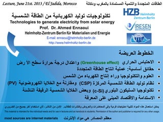 Lecture, June 21st. 2013 / El Jadida, Morocco ‫ودكالة‬ ‫بالمغرب‬ ‫المستمادة‬ ‫والتنمية‬ ‫المتجددة‬ ‫الطاقات‬
‫الشمس‬ ‫من‬ ‫الكهرباء‬ ‫إنتاج‬ ‫وراء‬ ‫والتكنولوجيا‬ ‫العلوم‬
‫المركزة‬ ‫الشمسية‬ ‫الطاقة‬ ‫توليد‬ ‫نظام‬‫الكهروضوئية‬ ‫الخاليا‬ ‫مع‬ ‫ومقارنة‬(PV) (CSP)
‫البلوري‬ ‫السليكون‬ ‫تكنولوجيا‬(c-Si)
‫الحراري‬ ‫االحتباس‬‫رض‬ ‫األ‬ ‫سطح‬ ‫حرارة‬ ‫درجة‬ ‫واعتدال‬ (Greenhouse effect)
‫المعرفة‬ ‫على‬ ‫المبني‬ ‫واالقتصاد‬ ‫االستدامة‬
‫أساسية‬ ‫حقائق‬:‫المتجددة‬ ‫الطاقة‬ ‫انتاج‬ ‫عملية‬
This material is intended for the individual needs and for use in lectures and as handouts to students. Permission of the author and publisher is required for any other usage.
‫للطالب‬ ‫وكنشرات‬ ‫والعروض‬ ‫المحاضرات‬ ‫وفى‬ ‫فردية‬ ‫احتياجات‬ ‫لتلبية‬ ‫المواد‬ ‫هذه‬ ‫استعمال‬ ‫يمكن‬.‫الضروري‬ ‫من‬ ‫يصبح‬ ‫آخر‬ ‫استخدام‬ ‫ألي‬ ،‫الناشر‬ ‫من‬ ‫اإلدن‬
‫اإلنترنت‬ ‫مواد‬ ‫هي‬ ‫المصادر‬ ‫معظم‬most sources are internet materials
E-mail: ennaoui@helmholtz-berlin.de
Prof. Dr. Ahmed Ennaoui
‫الشمسية‬ ‫الطاقة‬ ‫من‬ ‫الكهربائية‬ ‫توليد‬ ‫تكنولوجيات‬
Technologies to generate electricity from solar energy
http://www.helmholtz-berlin.de
‫العريضة‬ ‫الخطوط‬
‫الناشئة‬ ‫الرقيقة‬ ‫الشمسية‬ ‫الخاليا‬ ‫وبعض‬
 