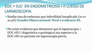 EOC + IUU EN ENDOMETRIOSIS I-II LUEGO DE
LAPAROSCOPIA
 Similar tasa de embarazo que infertilidad inexplicada (20 vs
20,5%) Estudio Observacional: Nivel e evidencia III.
 No existe evidencia que demuestre que la laparoscopia +
EOC+IIU ( diagnóstica o quirúrgica) sea superior a la
EOC+IIU en paciente sin laparoscopia previa.
 