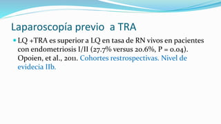 Laparoscopía previo a TRA
 LQ +TRA es superior a LQ en tasa de RN vivos en pacientes
con endometriosis I/II (27.7% versus 20.6%, P = 0.04).
Opoien, et al., 2011. Cohortes restrospectivas. Nivel de
evidecia IIb.
 