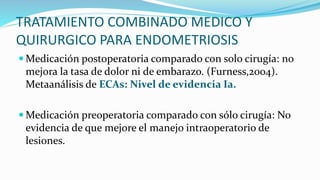 TRATAMIENTO COMBINADO MEDICO Y
QUIRURGICO PARA ENDOMETRIOSIS
 Medicación postoperatoria comparado con solo cirugía: no
mejora la tasa de dolor ni de embarazo. (Furness,2004).
Metaanálisis de ECAs: Nivel de evidencia Ia.
 Medicación preoperatoria comparado con sólo cirugía: No
evidencia de que mejore el manejo intraoperatorio de
lesiones.
 
