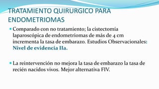 TRATAMIENTO QUIRURGICO PARA
ENDOMETRIOMAS
 Comparado con no tratamiento; la cistectomía
laparoscópica de endometriomas de más de 4 cm
incrementa la tasa de embarazo. Estudios Observacionales:
Nivel de evidencia IIa.
 La reintervención no mejora la tasa de embarazo la tasa de
recién nacidos vivos. Mejor alternativa FIV.
 