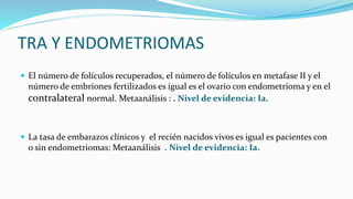 TRA Y ENDOMETRIOMAS
 El número de folículos recuperados, el número de folículos en metafase II y el
número de embriones fertilizados es igual es el ovario con endometrioma y en el
contralateral normal. Metaanálisis : . Nivel de evidencia: Ia.
 La tasa de embarazos clínicos y el recién nacidos vivos es igual es pacientes con
o sin endometriomas: Metaanálisis . Nivel de evidencia: Ia.
 