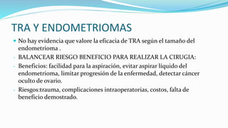 TRA Y ENDOMETRIOMAS
 No hay evidencia que valore la eficacia de TRA según el tamaño del
endometrioma .
- BALANCEAR RIESGO BENEFICIO PARA REALIZAR LA CIRUGIA:
- Beneficios: facilidad para la aspiración, evitar aspirar líquido del
endometrioma, limitar progresión de la enfermedad, detectar cáncer
oculto de ovario.
- Riesgos:trauma, complicaciones intraoperatorias, costos, falta de
beneficio demostrado.
 