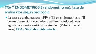 TRA Y ENDOMETRIOSIS (endometrioma): tasa de
embarazos según protocolo
 La tasa de embarazos con FIV + TE en endometriosis I/II
con endometrioma cuando se utilizó protolocolo con
agonistas vs antagonistas fue similar . (Pabuccu, et al.,
2007).ECA . Nivel de evidencia Ia.
 