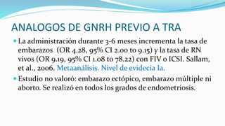 ANALOGOS DE GNRH PREVIO A TRA
 La administración durante 3-6 meses incrementa la tasa de
embarazos (OR 4.28, 95% CI 2.00 to 9.15) y la tasa de RN
vivos (OR 9.19, 95% CI 1.08 to 78.22) con FIV o ICSI. Sallam,
et al., 2006. Metaanálisis. Nivel de evidecia Ia.
 Estudio no valoró: embarazo ectópico, embarazo múltiple ni
aborto. Se realizó en todos los grados de endometriosis.
 