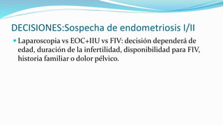 DECISIONES:Sospecha de endometriosis I/II
 Laparoscopia vs EOC+IIU vs FIV: decisión dependerá de
edad, duración de la infertilidad, disponibilidad para FIV,
historia familiar o dolor pélvico.
 