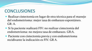 CONCLUSIONES
 Realizar cistectomía en lugar de otra técnica para el manejo
del endometrioma: mejor tasa de embarazo espontáneo.
GR: A.
 Si la paciente realizará FIV: no realizar cistectomía del
endometrioma: no mejora tasa de embarazo. GR:A.
 Paciente con cistectomía previa y con endometrioma
recidivante la indicación es FIV. GR A.
 