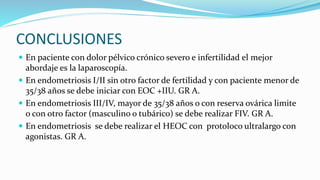 CONCLUSIONES
 En paciente con dolor pélvico crónico severo e infertilidad el mejor
abordaje es la laparoscopía.
 En endometriosis I/II sin otro factor de fertilidad y con paciente menor de
35/38 años se debe iniciar con EOC +IIU. GR A.
 En endometriosis III/IV, mayor de 35/38 años o con reserva ovárica limite
o con otro factor (masculino o tubárico) se debe realizar FIV. GR A.
 En endometriosis se debe realizar el HEOC con protoloco ultralargo con
agonistas. GR A.
 