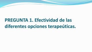 PREGUNTA 1. Efectividad de las
diferentes opciones terapeúticas.
 