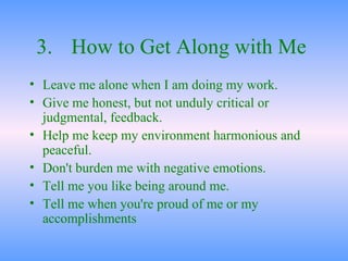 3. How to Get Along with Me   Leave me alone when I am doing my work.  Give me honest, but not unduly critical or judgmental, feedback.  Help me keep my environment harmonious and peaceful.  Don't burden me with negative emotions.  Tell me you like being around me.  Tell me when you're proud of me or my accomplishments 