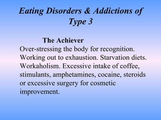 Eating Disorders & Addictions of Type 3 Type 3   The Achiever Over-stressing the body for recognition. Working out to exhaustion. Starvation diets. Workaholism. Excessive intake of coffee, stimulants, amphetamines, cocaine, steroids or excessive surgery for cosmetic improvement.  