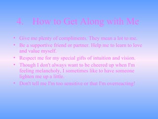 4. How to Get Along with Me   Give me plenty of compliments. They mean a lot to me.  Be a supportive friend or partner. Help me to learn to love and value myself.  Respect me for my special gifts of intuition and vision.  Though I don't always want to be cheered up when I'm feeling melancholy, I sometimes like to have someone lighten me up a little.  Don't tell me I'm too sensitive or that I'm overreacting!  