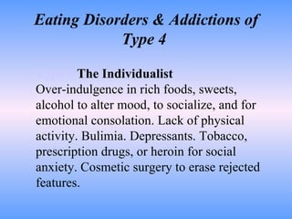 Eating Disorders & Addictions of Type 4  Type 4   The Individualist Over-indulgence in rich foods, sweets, alcohol to alter mood, to socialize, and for emotional consolation. Lack of physical activity. Bulimia. Depressants. Tobacco, prescription drugs, or heroin for social anxiety. Cosmetic surgery to erase rejected features.  