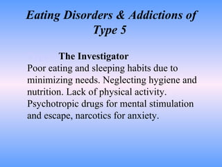 Eating Disorders & Addictions of Type 5  Type 5   The Investigator Poor eating and sleeping habits due to minimizing needs. Neglecting hygiene and nutrition. Lack of physical activity. Psychotropic drugs for mental stimulation and escape, narcotics for anxiety.  